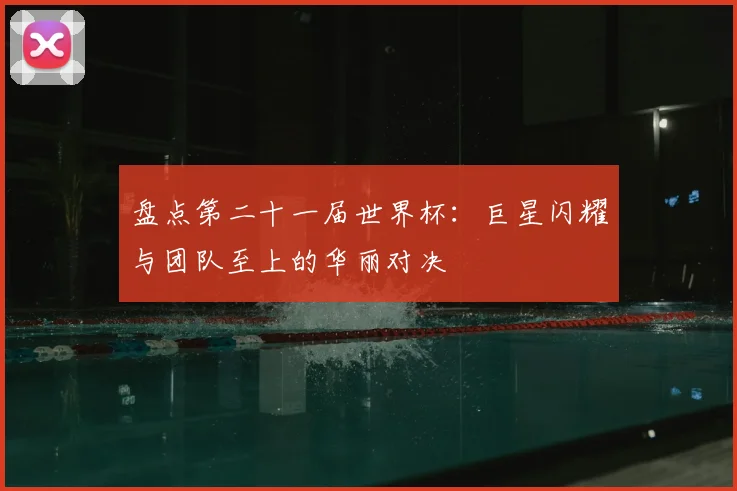 盘点第二十一届世界杯：巨星闪耀与团队至上的华丽对决