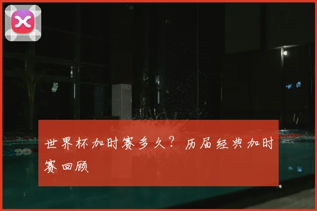 世界杯加时赛多久？历届经典加时赛回顾
