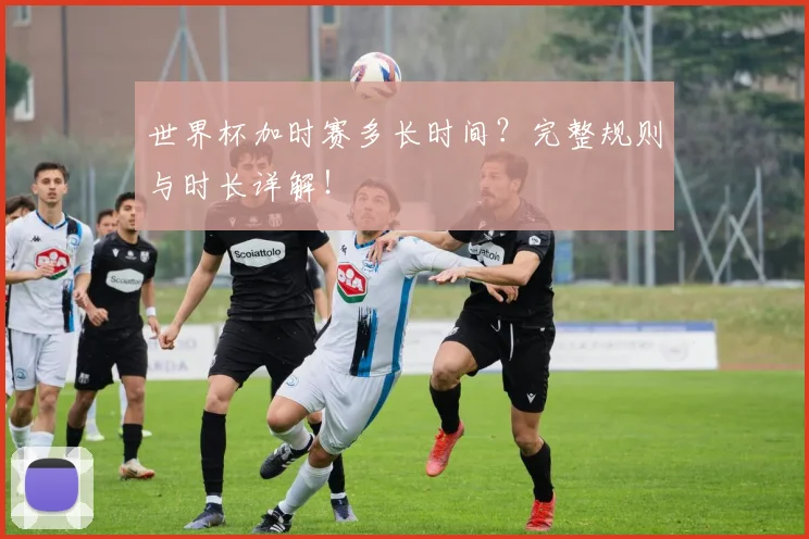 世界杯加时赛多长时间？完整规则与时长详解！