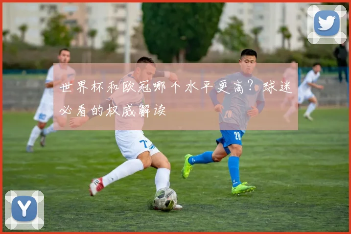世界杯和欧冠哪个水平更高？球迷必看的权威解读