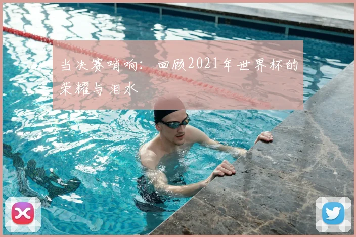 当决赛哨响:回顾2021年世界杯的荣耀与泪水