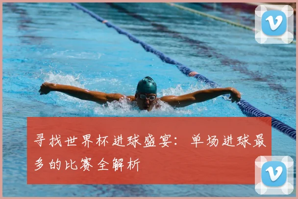 寻找世界杯进球盛宴：单场进球最多的比赛全解析
