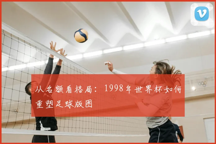 从名额看格局：1998年世界杯如何重塑足球版图