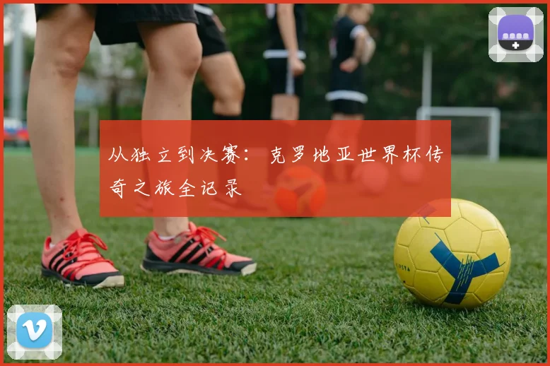 从独立到决赛：克罗地亚世界杯传奇之旅全记录