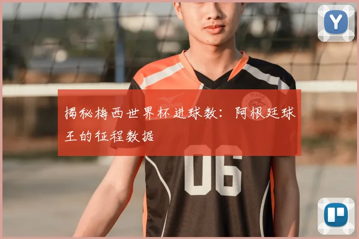 揭秘梅西世界杯进球数：阿根廷球王的征程数据