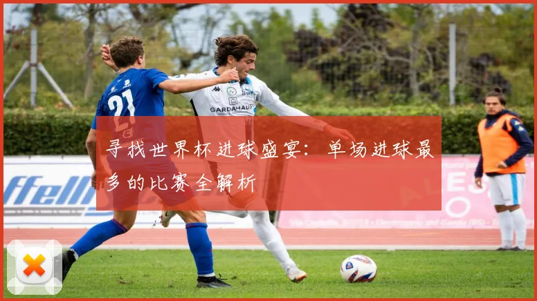 寻找世界杯进球盛宴：单场进球最多的比赛全解析