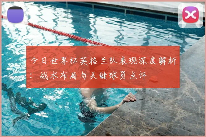 今日世界杯英格兰队表现深度解析：战术布局与关键球员点评