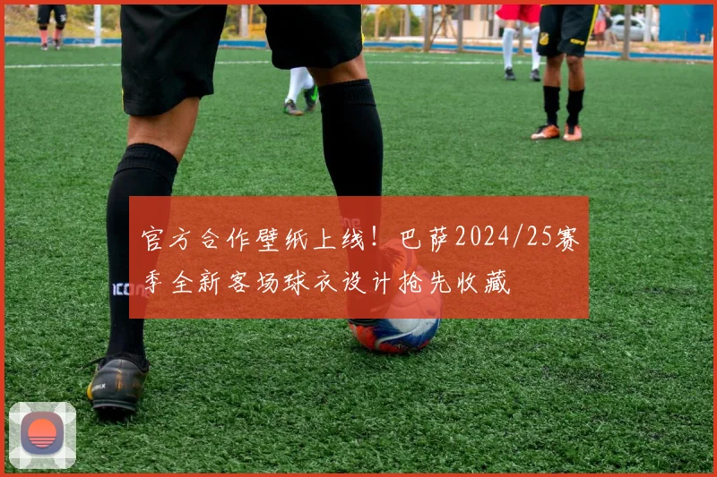 官方合作壁纸上线！巴萨2024/25赛季全新客场球衣设计抢先收藏