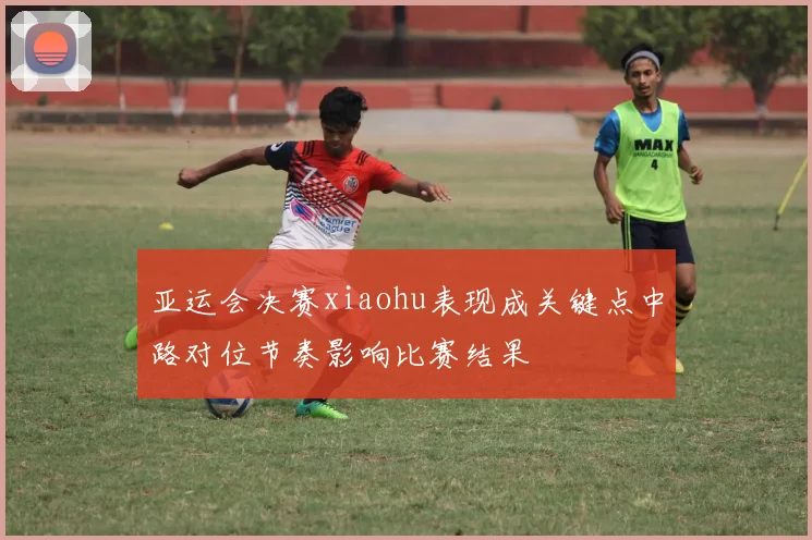 亚运会决赛xiaohu表现成关键点中路对位节奏影响比赛结果