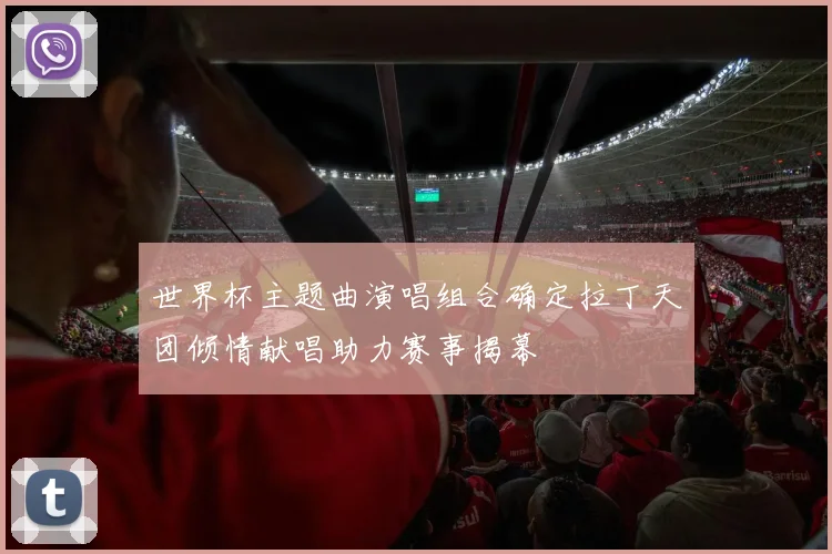 世界杯主题曲演唱组合确定拉丁天团倾情献唱助力赛事揭幕