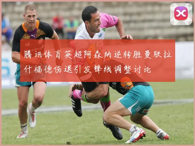 腾讯体育英超阿森纳逆转胜曼联拉什福德伤退引发锋线调整讨论