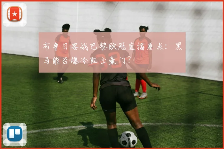 布鲁日客战巴黎欧冠直播看点：黑马能否爆冷阻击豪门？