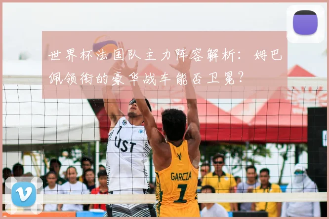 世界杯法国队主力阵容解析：姆巴佩领衔的豪华战车能否卫冕？